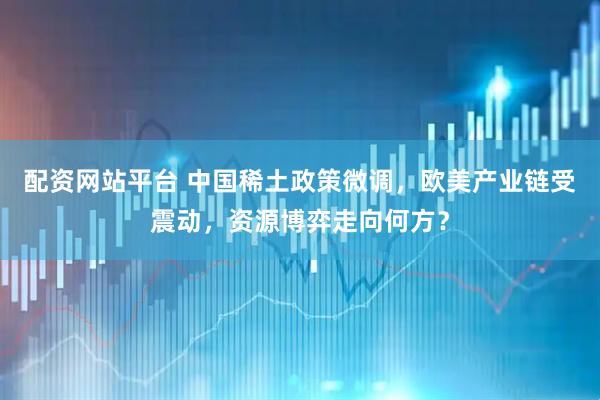 配资网站平台 中国稀土政策微调，欧美产业链受震动，资源博弈走向何方？