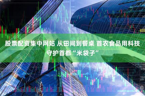 股票配资集中网站 从田间到餐桌 首农食品用科技守护首都“米袋子”