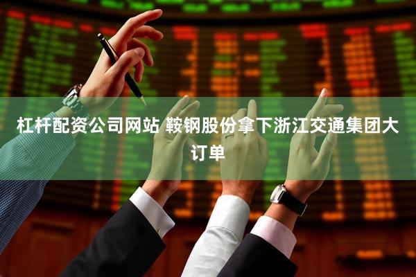 杠杆配资公司网站 鞍钢股份拿下浙江交通集团大订单
