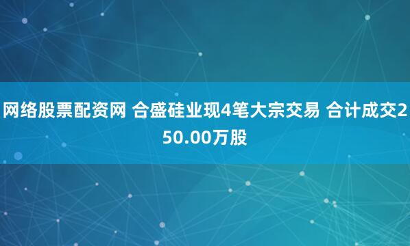 网络股票配资网 合盛硅业现4笔大宗交易 合计成交250.00万股