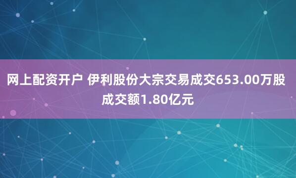 网上配资开户 伊利股份大宗交易成交653.00万股 成交额1.80亿元