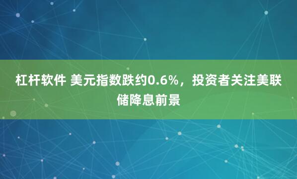 杠杆软件 美元指数跌约0.6%，投资者关注美联储降息前景