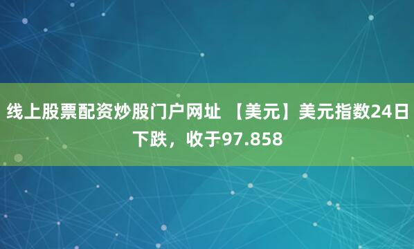 线上股票配资炒股门户网址 【美元】美元指数24日下跌，收于97.858