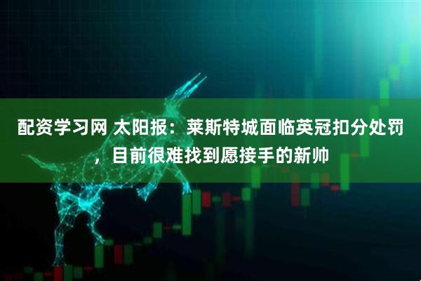 配资学习网 太阳报：莱斯特城面临英冠扣分处罚，目前很难找到愿接手的新帅