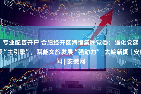 专业配资开户 合肥经开区海恒集团党委：强化党建引领“主引擎”，赋能文旅发展“强动力”_大皖新闻 | 安徽网