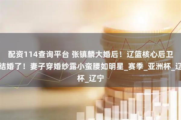 配资114查询平台 张镇麟大婚后！辽篮核心后卫今结婚了！妻子穿婚纱露小蛮腰如明星_赛季_亚洲杯_辽宁