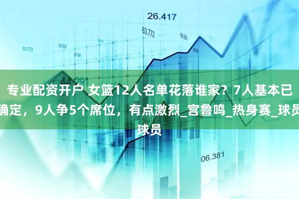 专业配资开户 女篮12人名单花落谁家？7人基本已确定，9人争5个席位，有点激烈_宫鲁鸣_热身赛_球员