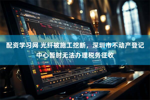 配资学习网 光纤被施工挖断，深圳市不动产登记中心暂时无法办理税务征收