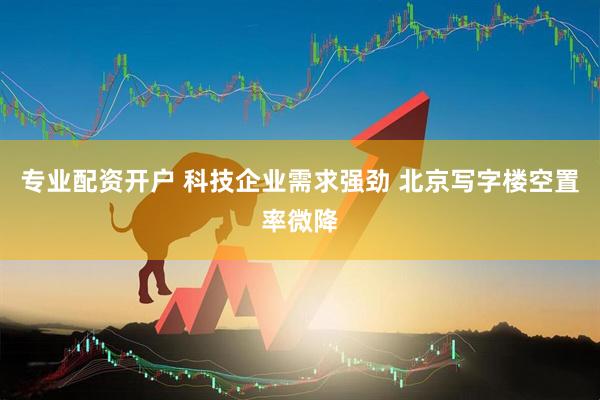 专业配资开户 科技企业需求强劲 北京写字楼空置率微降