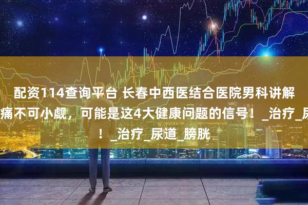 配资114查询平台 长春中西医结合医院男科讲解：排尿疼痛不可小觑，可能是这4大健康问题的信号！_治疗_尿道_膀胱
