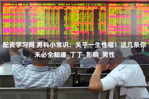 配资学习网 男科小常识：关乎一生性福！这几条你未必全知道_丁丁_影响_男性