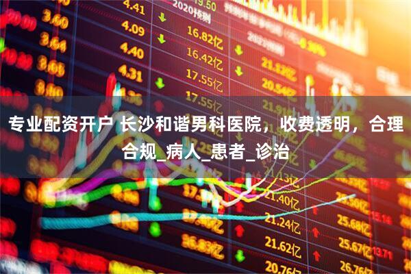 专业配资开户 长沙和谐男科医院，收费透明，合理合规_病人_患者_诊治