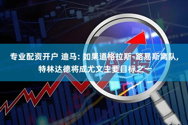 专业配资开户 迪马: 如果道格拉斯-路易斯离队, 特林达德将成尤文主要目标之一