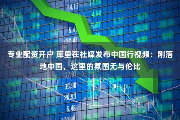 专业配资开户 库里在社媒发布中国行视频：刚落地中国，这里的氛围无与伦比