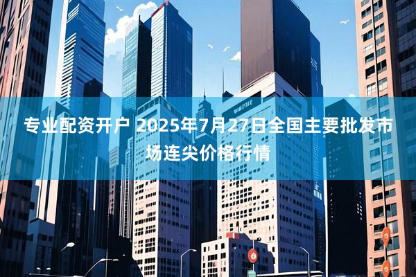 专业配资开户 2025年7月27日全国主要批发市场连尖价格行情