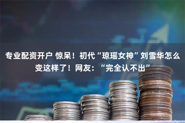 专业配资开户 惊呆！初代“琼瑶女神”刘雪华怎么变这样了！网友：“完全认不出”