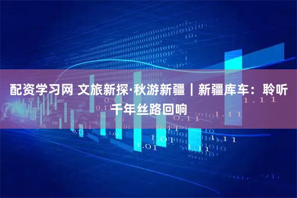 配资学习网 文旅新探·秋游新疆｜新疆库车：聆听千年丝路回响